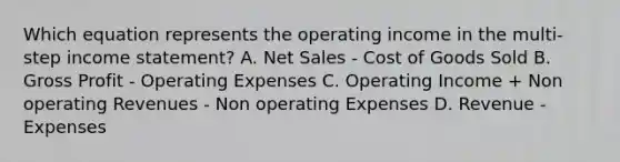 Which equation represents the operating income in the multi-step income statement? A. Net Sales - Cost of Goods Sold B. Gross Profit - Operating Expenses C. Operating Income + Non operating Revenues - Non operating Expenses D. Revenue - Expenses