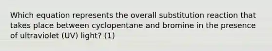 Which equation represents the overall substitution reaction that takes place between cyclopentane and bromine in the presence of ultraviolet (UV) light? (1)