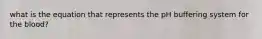what is the equation that represents the pH buffering system for the blood?