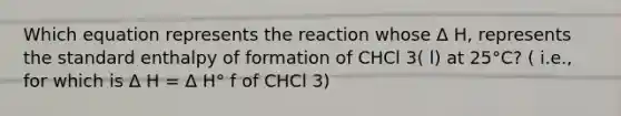 Which equation represents the reaction whose Δ H, represents the standard enthalpy of formation of CHCl 3( l) at 25°C? ( i.e., for which is Δ H = Δ H° f of CHCl 3)