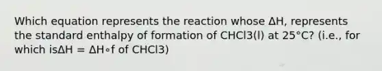 Which equation represents the reaction whose ΔH, represents the standard enthalpy of formation of CHCl3(l) at 25°C? (i.e., for which isΔH = ΔH∘f of CHCl3)