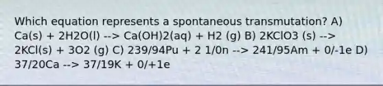 Which equation represents a spontaneous transmutation? A) Ca(s) + 2H2O(l) --> Ca(OH)2(aq) + H2 (g) B) 2KClO3 (s) --> 2KCl(s) + 3O2 (g) C) 239/94Pu + 2 1/0n --> 241/95Am + 0/-1e D) 37/20Ca --> 37/19K + 0/+1e