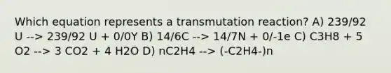 Which equation represents a transmutation reaction? A) 239/92 U --> 239/92 U + 0/0Y B) 14/6C --> 14/7N + 0/-1e C) C3H8 + 5 O2 --> 3 CO2 + 4 H2O D) nC2H4 --> (-C2H4-)n