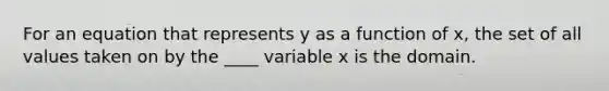 For an equation that represents y as a function of x, the set of all values taken on by the ____ variable x is the domain.