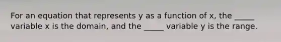 For an equation that represents y as a function of x, the _____ variable x is the domain, and the _____ variable y is the range.