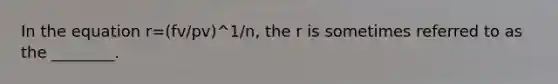 In the equation r=(fv/pv)^1/n, the r is sometimes referred to as the ________.