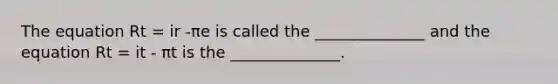 The equation Rt = ir -πe is called the ______________ and the equation Rt = it - πt is the ______________.