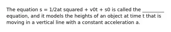 The equation s = 1/2at squared + v0t + s0 is called the _________ equation, and it models the heights of an object at time t that is moving in a vertical line with a constant acceleration a.