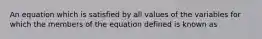 An equation which is satisfied by all values of the variables for which the members of the equation defined is known as