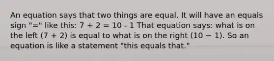 An equation says that two things are equal. It will have an equals sign "=" like this: 7 + 2 = 10 - 1 That equation says: what is on the left (7 + 2) is equal to what is on the right (10 − 1). So an equation is like a statement "this equals that."