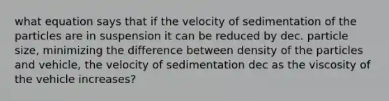 what equation says that if the velocity of sedimentation of the particles are in suspension it can be reduced by dec. particle size, minimizing the difference between density of the particles and vehicle, the velocity of sedimentation dec as the viscosity of the vehicle increases?