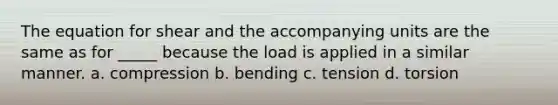 The equation for shear and the accompanying units are the same as for _____ because the load is applied in a similar manner. a. compression b. bending c. tension d. torsion