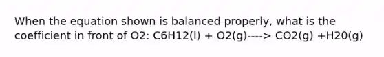 When the equation shown is balanced properly, what is the coefficient in front of O2: C6H12(l) + O2(g)----> CO2(g) +H20(g)