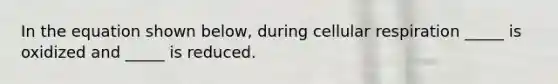 In the equation shown below, during <a href='https://www.questionai.com/knowledge/k1IqNYBAJw-cellular-respiration' class='anchor-knowledge'>cellular respiration</a> _____ is oxidized and _____ is reduced.