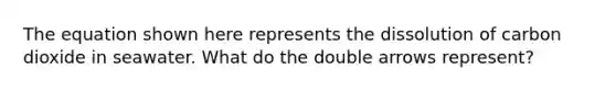 The equation shown here represents the dissolution of carbon dioxide in seawater. What do the double arrows represent?
