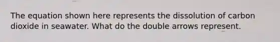 The equation shown here represents the dissolution of carbon dioxide in seawater. What do the double arrows represent.