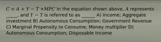 𝐶 = 𝐴 + 𝑌 − 𝑇 ×𝑀𝑃𝐶 In the equation shown above, 𝐴 represents _____, and 𝑌 − 𝑇 is referred to as ______ A) Income; Aggregate investment B) Autonomous Consumption; Government Revenue C) Marginal Propensity to Consume; Money multiplier D) Autonomous Consumption; Disposable Income