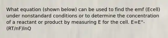 What equation (shown below) can be used to find the emf (Ecell) under nonstandard conditions or to determine the concentration of a reactant or product by measuring E for the cell. E=E°- (RT/nF)lnQ