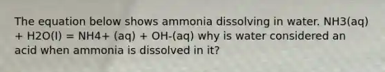 The equation below shows ammonia dissolving in water. NH3(aq) + H2O(I) = NH4+ (aq) + OH-(aq) why is water considered an acid when ammonia is dissolved in it?