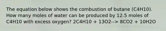 The equation below shows the combustion of butane (C4H10). How many moles of water can be produced by 12.5 moles of C4H10 with excess oxygen? 2C4H10 + 13O2--> 8CO2 + 10H2O