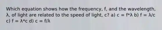 Which equation shows how the frequency, f, and the wavelength, λ, of light are related to the speed of light, c? a) c = f*λ b) f = λ/c c) f = λ*c d) c = f/λ