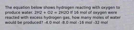 The equation below shows hydrogen reacting with oxygen to produce water. 2H2 + O2 = 2H2O If 16 mol of oxygen were reacted with excess hydrogen gas, how many moles of water would be produced? -4.0 mol -8.0 mol -16 mol -32 mol