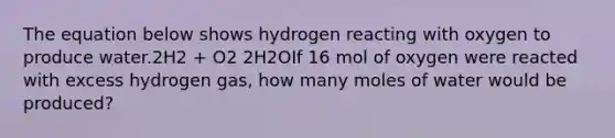 The equation below shows hydrogen reacting with oxygen to produce water.2H2 + O2 2H2OIf 16 mol of oxygen were reacted with excess hydrogen gas, how many moles of water would be produced?