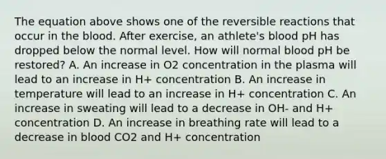 The equation above shows one of the reversible reactions that occur in the blood. After exercise, an athlete's blood pH has dropped below the normal level. How will normal blood pH be restored? A. An increase in O2 concentration in the plasma will lead to an increase in H+ concentration B. An increase in temperature will lead to an increase in H+ concentration C. An increase in sweating will lead to a decrease in OH- and H+ concentration D. An increase in breathing rate will lead to a decrease in blood CO2 and H+ concentration