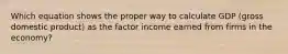 Which equation shows the proper way to calculate GDP (gross domestic product) as the factor income earned from firms in the economy?