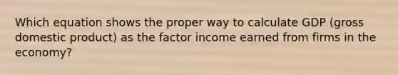 Which equation shows the proper way to calculate GDP (gross domestic product) as the factor income earned from firms in the economy?