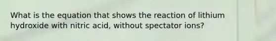 What is the equation that shows the reaction of lithium hydroxide with nitric acid, without spectator ions?