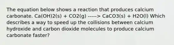 The equation below shows a reaction that produces calcium carbonate. Ca(OH)2(s) + CO2(g) -----> CaCO3(s) + H2O(l) Which describes a way to speed up the collisions between calcium hydroxide and carbon dioxide molecules to produce calcium carbonate faster?