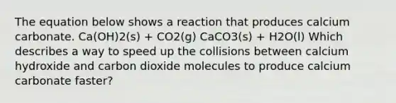 The equation below shows a reaction that produces calcium carbonate. Ca(OH)2(s) + CO2(g) CaCO3(s) + H2O(l) Which describes a way to speed up the collisions between calcium hydroxide and carbon dioxide molecules to produce calcium carbonate faster?