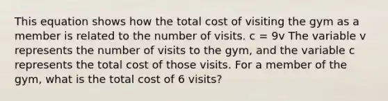 This equation shows how the total cost of visiting the gym as a member is related to the number of visits. c = 9v The variable v represents the number of visits to the gym, and the variable c represents the total cost of those visits. For a member of the gym, what is the total cost of 6 visits?