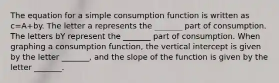 The equation for a simple consumption function is written as c=A+by. The letter a represents the _______ part of consumption. The letters bY represent the _______ part of consumption. When graphing a consumption function, the vertical intercept is given by the letter _______, and the slope of the function is given by the letter _______.