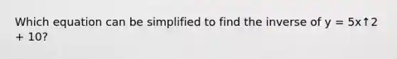 Which equation can be simplified to find the inverse of y = 5x↑2 + 10?