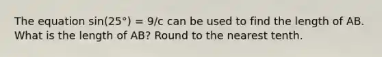 The equation sin(25°) = 9/c can be used to find the length of AB. What is the length of AB? Round to the nearest tenth.