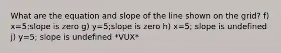 What are the equation and slope of the line shown on the grid? f) x=5;slope is zero g) y=5;slope is zero h) x=5; slope is undefined j) y=5; slope is undefined *VUX*