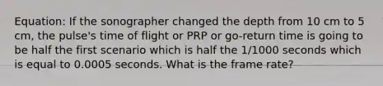 Equation: If the sonographer changed the depth from 10 cm to 5 cm, the pulse's time of flight or PRP or go-return time is going to be half the first scenario which is half the 1/1000 seconds which is equal to 0.0005 seconds. What is the frame rate?