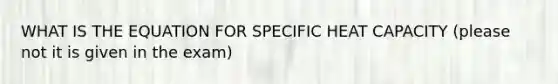 WHAT IS THE EQUATION FOR SPECIFIC HEAT CAPACITY (please not it is given in the exam)