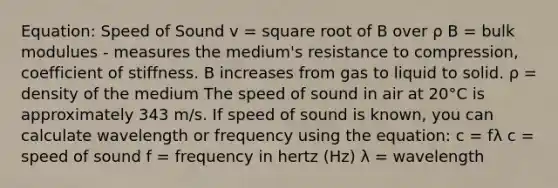 Equation: Speed of Sound v = square root of B over ρ B = bulk modulues - measures the medium's resistance to compression, coefficient of stiffness. B increases from gas to liquid to solid. ρ = density of the medium The speed of sound in air at 20°C is approximately 343 m/s. If speed of sound is known, you can calculate wavelength or frequency using the equation: c = fλ c = speed of sound f = frequency in hertz (Hz) λ = wavelength