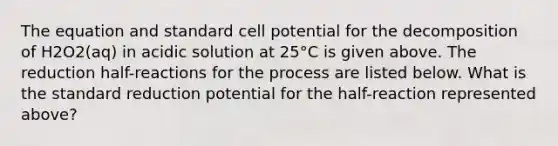 The equation and standard cell potential for the decomposition of H2O2(aq) in acidic solution at 25°C is given above. The reduction half-reactions for the process are listed below. What is the standard reduction potential for the half-reaction represented above?