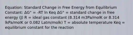 Equation: Standard Change in Free Energy from Equilibrium Constant: ΔG° = -RT ln Keq ΔG° = standard change in free energy (J) R = ideal gas constant (8.314 m3Pa/molK or 8.314 lkPa/molK or 0.082 Latm/molk) T = absolute temperature Keq = equilibrium constant for the reaction