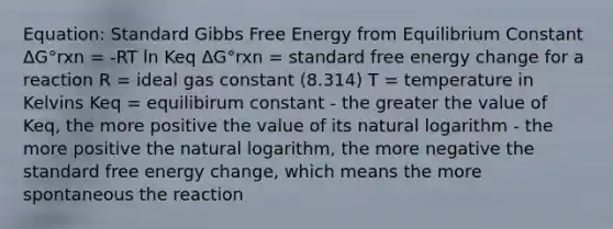 Equation: Standard <a href='https://www.questionai.com/knowledge/kJYzjvNa6b-gibbs-free-energy' class='anchor-knowledge'>gibbs free energy</a> from Equilibrium Constant ΔG°rxn = -RT ln Keq ΔG°rxn = standard free energy change for a reaction R = ideal gas constant (8.314) T = temperature in Kelvins Keq = equilibirum constant - the greater the value of Keq, the more positive the value of its <a href='https://www.questionai.com/knowledge/kOe6aTjozo-natural-logarithm' class='anchor-knowledge'>natural logarithm</a> - the more positive the natural logarithm, the more negative the standard free energy change, which means the more spontaneous the reaction