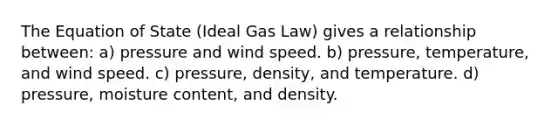 The Equation of State (Ideal Gas Law) gives a relationship between: a) pressure and wind speed. b) pressure, temperature, and wind speed. c) pressure, density, and temperature. d) pressure, moisture content, and density.