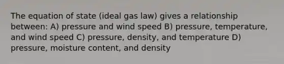 The equation of state (ideal gas law) gives a relationship between: A) pressure and wind speed B) pressure, temperature, and wind speed C) pressure, density, and temperature D) pressure, moisture content, and density