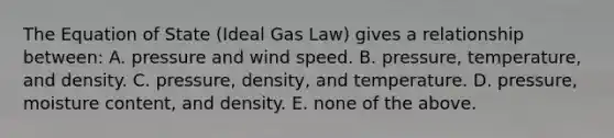 The Equation of State (Ideal Gas Law) gives a relationship between: A. pressure and wind speed. B. pressure, temperature, and density. C. pressure, density, and temperature. D. pressure, moisture content, and density. E. none of the above.