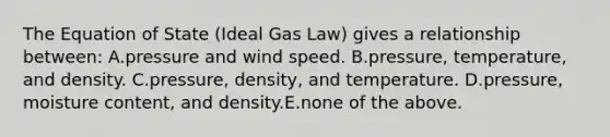 The Equation of State (Ideal Gas Law) gives a relationship between: A.pressure and wind speed. B.pressure, temperature, and density. C.pressure, density, and temperature. D.pressure, moisture content, and density.E.none of the above.