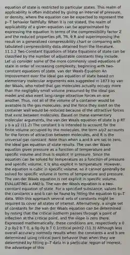 equation of state is restricted to particular states. This realm of applicability is often indicated by giving an interval of pressure, or density, where the equation can be expected to represent the p--T behavior faithfully. When it is not stated, the realm of applicability of a given equation can be approximated by expressing the equation in terms of the compressibility factor Z and the reduced properties pR, TR, 9 R and superimposing the result on a generalized compressibility chart or comparing with tabulated compressibility data obtained from the literature. 11.1.2 Two-Constant Equations of State Equations of state can be classified by the number of adjustable constants they include. Let us consider some of the more commonly used equations of state in order of increasing complexity, beginning with two-constant equations of state. van der Waals Equation An improvement over the ideal gas equation of state based on elementary molecular arguments was suggested in 1873 by van der Waals, who noted that gas molecules actually occupy more than the negligibly small volume presumed by the ideal gas model and also exert long-range attractive forces on one another. Thus, not all of the volume of a container would be available to the gas molecules, and the force they exert on the container wall would be reduced because of the attractive forces that exist between molecules. Based on these elementary molecular arguments, the van der Waals equation of state is p RT y b a y2 (11.2) The constant b is intended to account for the finite volume occupied by the molecules, the term a/y2 accounts for the forces of attraction between molecules, and R is the universal gas constant. Note than when a and b are set to zero, the ideal gas equation of state results. The van der Waals equation gives pressure as a function of temperature and specific volume and thus is explicit in pressure. Since the equation can be solved for temperature as a function of pressure and specific volume, it is also explicit in temperature. However, the equation is cubic in specific volume, so it cannot generally be solved for specific volume in terms of temperature and pressure. The van der Waals equation is not explicit in specific volume. EVALUATING a AND b. The van der Waals equation is a two-constant equation of state. For a specified substance, values for the constants a and b can be found by fitting the equation to p--T data. With this approach several sets of constants might be required to cover all states of interest. Alternatively, a single set of constants for the van der Waals equation can be determined by noting that the critical isotherm passes through a point of inflection at the critical point, and the slope is zero there. Expressed mathematically, these conditions are, respectively a 0 2 p 0y2 b T 0, a 0p 0y b T 0 1critical point2 (11.3) Although less overall accuracy normally results when the constants a and b are determined using critical point behavior than when they are determined by fitting p--T data in a particular region of interest, the advantage of this