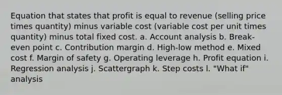 Equation that states that profit is equal to revenue (selling price times quantity) minus variable cost (variable cost per unit times quantity) minus total fixed cost. a. Account analysis b. Break-even point c. Contribution margin d. High-low method e. Mixed cost f. <a href='https://www.questionai.com/knowledge/kzdyOdD4hN-margin-of-safety' class='anchor-knowledge'>margin of safety</a> g. Operating leverage h. Profit equation i. Regression analysis j. Scattergraph k. Step costs l. "What if" analysis